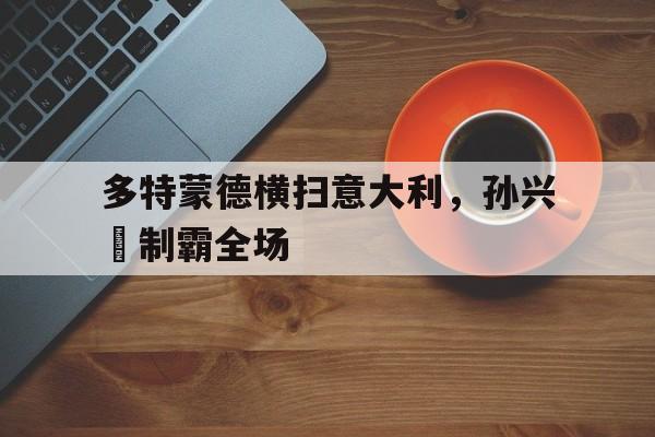 黑白直播免费体育直播-关于多特蒙德横扫意大利，孙兴慜制霸全场的信息